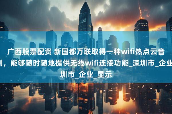 广西股票配资 新国都万联取得一种wifi热点云音箱专利，能够随时随地提供无线wifi连接功能_深圳市_企业_显示