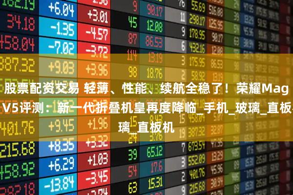 股票配资交易 轻薄、性能、续航全稳了！荣耀Magic V5评测：新一代折叠机皇再度降临_手机_玻璃_直板机