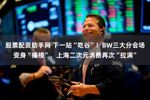 股票配资助手网 下一站“吃谷”！BW三大分会场变身“痛楼”，上海二次元消费再次“拉满”