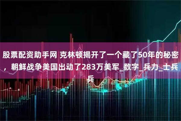 股票配资助手网 克林顿揭开了一个藏了50年的秘密，朝鲜战争美国出动了283万美军_数字_兵力_士兵