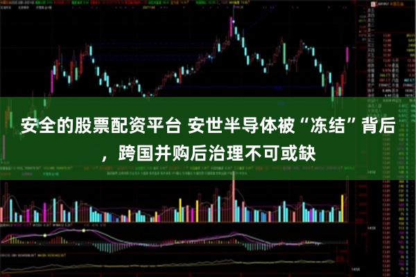 安全的股票配资平台 安世半导体被“冻结”背后，跨国并购后治理不可或缺