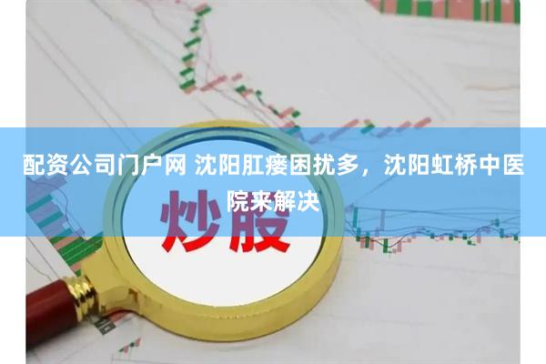 配资公司门户网 沈阳肛瘘困扰多，沈阳虹桥中医院来解决
