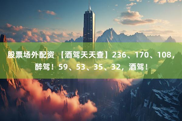 股票场外配资 【酒驾天天查】236、170、108，醉驾！59、53、35、32，酒驾！