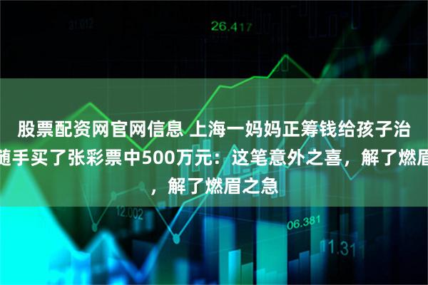 股票配资网官网信息 上海一妈妈正筹钱给孩子治病，随手买了张彩票中500万元：这笔意外之喜，解了燃眉之急