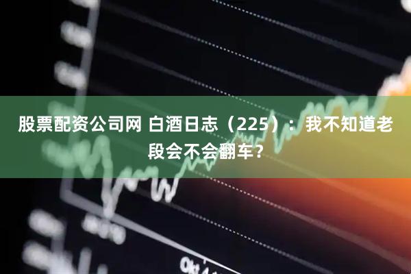 股票配资公司网 白酒日志（225）：我不知道老段会不会翻车？