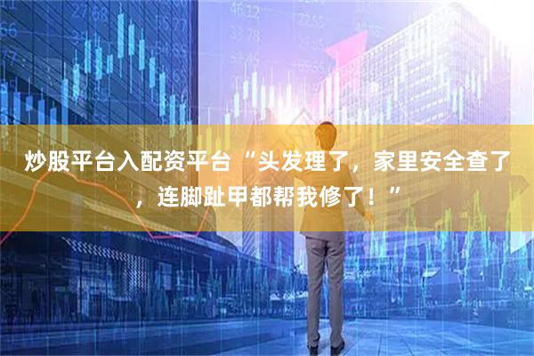 炒股平台入配资平台 “头发理了，家里安全查了，连脚趾甲都帮我修了！”