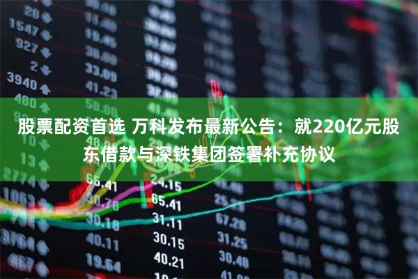 股票配资首选 万科发布最新公告：就220亿元股东借款与深铁集团签署补充协议
