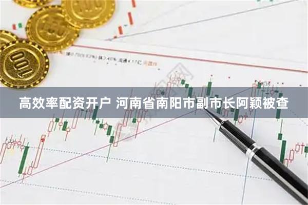 高效率配资开户 河南省南阳市副市长阿颖被查