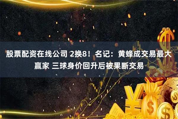 股票配资在线公司 2换8！名记：黄蜂成交易最大赢家 三球身价回升后被果断交易
